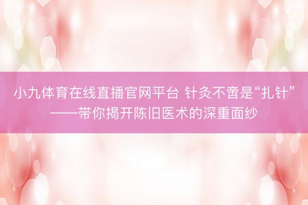 小九体育在线直播官网平台 针灸不啻是“扎针”——带你揭开陈旧医术的深重面纱